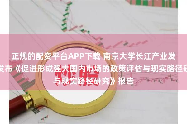 正规的配资平台APP下载 南京大学长江产业发展研究院发布《促进形成强大国内市场的政策评估与现实路径研究》报告