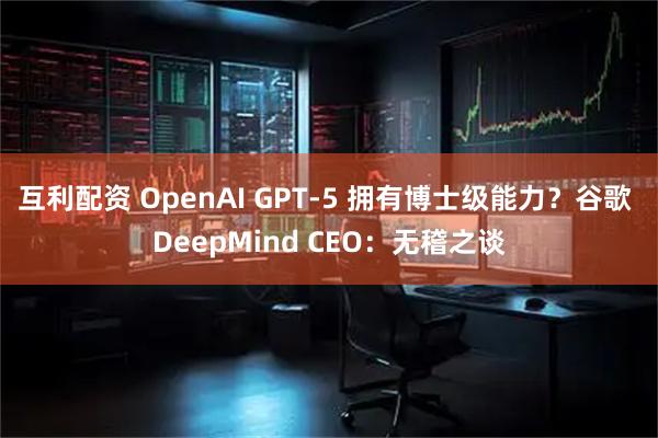 互利配资 OpenAI GPT-5 拥有博士级能力？谷歌 DeepMind CEO：无稽之谈