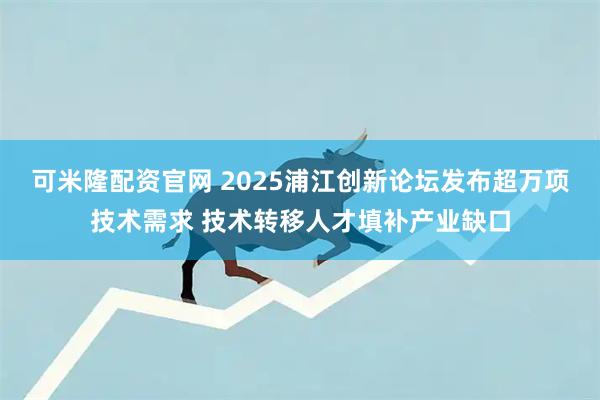 可米隆配资官网 2025浦江创新论坛发布超万项技术需求 技术转移人才填补产业缺口