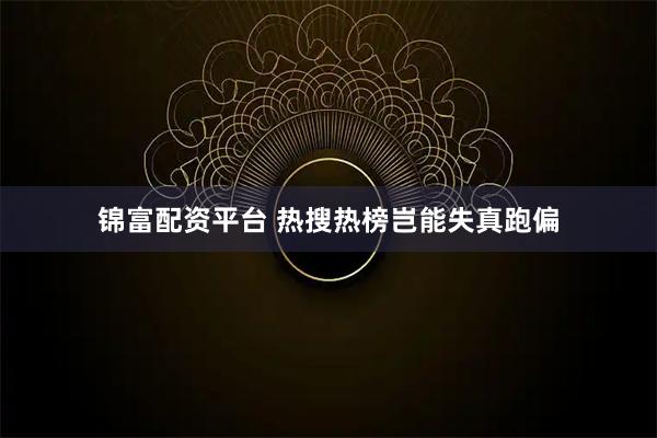 锦富配资平台 热搜热榜岂能失真跑偏
