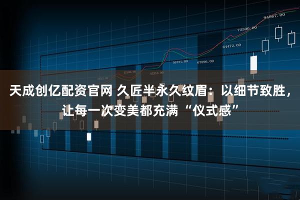 天成创亿配资官网 久匠半永久纹眉：以细节致胜，让每一次变美都充满 “仪式感”