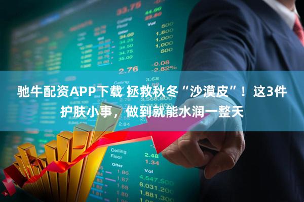驰牛配资APP下载 拯救秋冬“沙漠皮”！这3件护肤小事，做到就能水润一整天