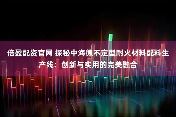 倍盈配资官网 探秘中海德不定型耐火材料配料生产线：创新与实用的完美融合