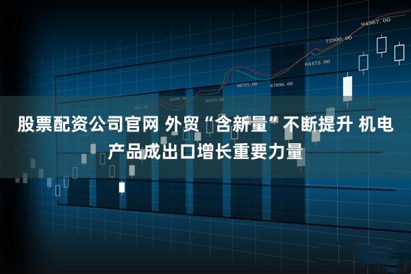 股票配资公司官网 外贸“含新量”不断提升 机电产品成出口增长重要力量