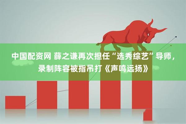 中国配资网 薛之谦再次担任“选秀综艺”导师，录制阵容被指吊打《声鸣远扬》
