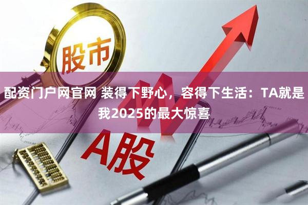 配资门户网官网 装得下野心，容得下生活：TA就是我2025的最大惊喜